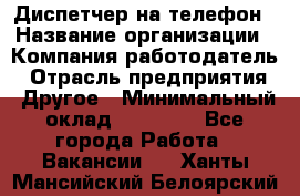 Диспетчер на телефон › Название организации ­ Компания-работодатель › Отрасль предприятия ­ Другое › Минимальный оклад ­ 17 000 - Все города Работа » Вакансии   . Ханты-Мансийский,Белоярский г.